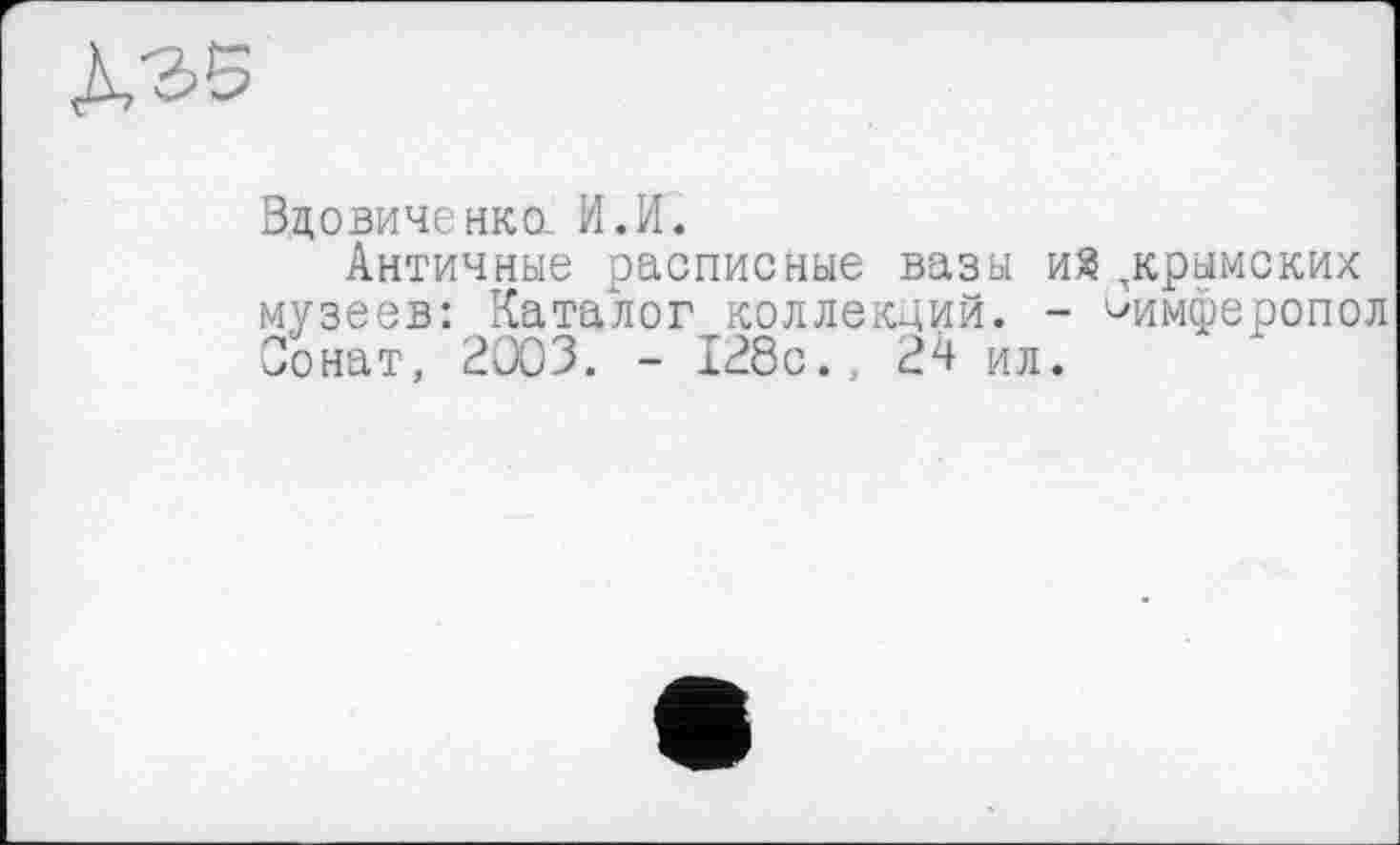 ﻿Д.35
Вдовиченко И.PI.
Античные расписные вазы иЯ ,крымских музеев: Каталог коллекций. - ^имферопол Оонат, 2003. - 128с., 24 ил.